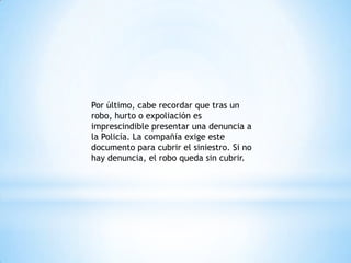 Por último, cabe recordar que tras un
robo, hurto o expoliación es
imprescindible presentar una denuncia a
la Policía. La compañía exige este
documento para cubrir el siniestro. Si no
hay denuncia, el robo queda sin cubrir.
 