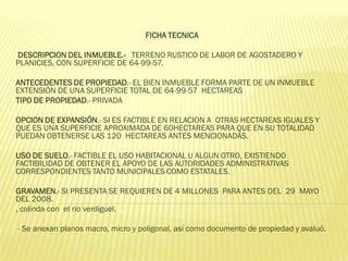 FICHA TECNICA

DESCRIPCION DEL INMUEBLE.- TERRENO RUSTICO DE LABOR DE AGOSTADERO Y
PLANICIES, CON SUPERFICIE DE 64-99-57.

ANTECEDENTES DE PROPIEDAD.- EL BIEN INMUEBLE FORMA PARTE DE UN INMUEBLE
EXTENSIÓN DE UNA SUPERFICIE TOTAL DE 64-99-57 HECTAREAS
TIPO DE PROPIEDAD.- PRIVADA

OPCION DE EXPANSIÓN.- SI ES FACTIBLE EN RELACION A OTRAS HECTAREAS IGUALES Y
QUE ES UNA SUPERFICIE APROXIMADA DE 60HECTAREAS PARA QUE EN SU TOTALIDAD
PUEDAN OBTENERSE LAS 120 HECTAREAS ANTES MENCIONADAS.

USO DE SUELO.- FACTIBLE EL USO HABITACIONAL U ALGUN OTRO, EXISTIENDO
FACTIBILIDAD DE OBTENER EL APOYO DE LAS AUTORIDADES ADMINISTRATIVAS
CORRESPONDIENTES TANTO MUNICIPALES COMO ESTATALES.

GRAVAMEN.- SI PRESENTA SE REQUIEREN DE 4 MILLONES PARA ANTES DEL 29 MAYO
DEL 2008.
, colinda con el rio verdiguel.

- Se anexan planos macro, micro y poligonal, así como documento de propiedad y avaluó.
 