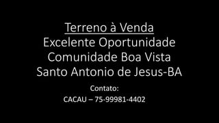 Terreno à Venda
Excelente Oportunidade
Comunidade Boa Vista
Santo Antonio de Jesus-BA
Contato:
CACAU – 75-99981-4402
 