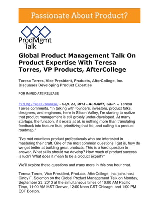Global Product Management Talk On
Product Expertise With Teresa
Torres, VP Products, AfterCollege
Teresa Torres, Vice President, Products, AfterCollege, Inc.
Discusses Developing Product Expertise
FOR IMMEDIATE RELEASE
PRLog (Press Release) - Sep. 22, 2013 - ALBANY, Calif. -- Teresa
Torres comments, "In talking with founders, investors, product folks,
designers, and engineers, here in Silicon Valley, I’m starting to realize
that product management is still grossly under-developed. At many
startups, the function, if it exists at all, is nothing more than translating
feedback into feature lists, prioritizing that list, and calling it a product
roadmap."
"I've met countless product professionals who are interested in
mastering their craft. One of the most common questions I get is, how do
we get better at building great products. This is a hard question to
answer. What skills should we develop? How much of product success
is luck? What does it mean to be a product expert?"
We'll explore these questions and many more in this one hour chat.
Teresa Torres, Vice President, Products, AfterCollege, Inc. joins host
Cindy F. Solomon on the Global Product Management Talk on Monday,
September 23, 2013 at the simultaneous times of 10:00 AM Pacific
Time, 11:00 AM MST Denver, 12:00 Noon CST Chicago, and 1:00 PM
EST Boston.
 