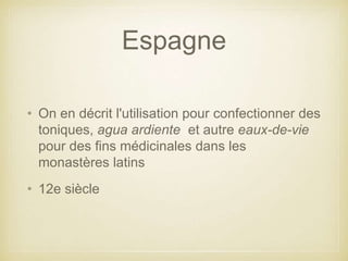 Espagne
• On en décrit l'utilisation pour confectionner des
toniques, agua ardiente et autre eaux-de-vie
pour des fins médicinales dans les
monastères latins
• 12e siècle

 