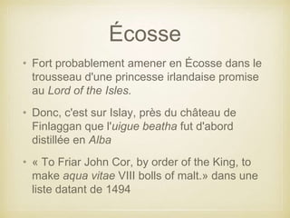 Écosse
• Fort probablement amener en Écosse dans le
trousseau d'une princesse irlandaise promise
au Lord of the Isles.
• Donc, c'est sur Islay, près du château de
Finlaggan que l'uigue beatha fut d'abord
distillée en Alba
• « To Friar John Cor, by order of the King, to
make aqua vitae VIII bolls of malt.» dans une
liste datant de 1494

 