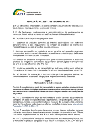 RESOLUÇÃO Nº 3.665/11, DE 4 DE MAIO DE 2011 
§ 2º Os fabricantes, refabricadores e recondicionadores devem atender aos requisitos 
estabelecidos nos regulamentos técnicos do Inmetro. 
§ 3º Os fabricantes, refabricadores e recondicionadores de equipamentos de 
transporte devem efetuar somente as modificações permitidas pelo Inmetro. 
Art. 36. O fabricante de produtos perigosos deve: 
I - classificar os produtos conforme os critérios estabelecidos nas instruções 
complementares a este Regulamento ou fornecer ao expedidor as informações 
necessárias para que este proceda a essa classificação; 
II - informar ao expedidor os cuidados a serem tomados no transporte e manuseio 
dos produtos, assim como as informações necessárias ao preenchimento da Ficha de 
Emergência e do Envelope para Transporte; 
III - fornecer ao expedidor as especificações para o acondicionamento e estiva dos 
produtos e a relação dos conjuntos de equipamentos para situações de emergência e 
de EPIs a que se referem os arts. 4º e 5º; e 
IV - prestar ao expedidor ou ao transportador as instruções sobre como efetuar as 
operações de limpeza e descontaminação de veículos e equipamentos de transporte. 
Art. 37. No caso de importação, o importador dos produtos perigosos assume, em 
território brasileiro, os deveres, obrigações e responsabilidade do fabricante. 
Seção II 
Do Expedidor e do Destinatário 
Art. 38. O expedidor deve exigir do transportador o uso de veículo e equipamento de 
transporte em boas condições técnicas e operacionais e adequados para a carga a 
ser transportada, cabendo-lhe, antes de cada viagem, avaliar as condições de 
segurança. 
Art. 38. O expedidor deve exigir do transportador o uso de veículo e equipamento de 
transporte em boas condições técnicas e operacionais, adequados para a carga a ser 
transportada, limpos ou descontaminados de resíduos de carregamentos anteriores, 
cabendo-lhe, antes de cada viagem, avaliar as condições de segurança. (Alterado pela 
Resolução nº 3.762, de 26.01.12) 
Art. 39. O expedidor deve fornecer, juntamente com as devidas instruções para sua 
utilização, os conjuntos de equipamentos para situações de emergência e os EPIs de 
que tratam, respectivamente, os arts. 4º e 5º, caso o transportador não os possua. 
Art. 40. O expedidor deve fornecer ao transportador os documentos obrigatórios para 
o transporte de produtos perigosos de que tratam os incisos II, III, IV, V, VI do caput 
 