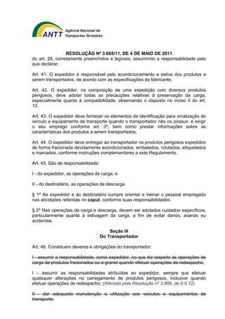 RESOLUÇÃO Nº 3.665/11, DE 4 DE MAIO DE 2011 
do art. 28, corretamente preenchidos e legíveis, assumindo a responsabilidade pelo 
que declarar. 
Art. 41. O expedidor é responsável pelo acondicionamento e estiva dos produtos a 
serem transportados, de acordo com as especificações do fabricante. 
Art. 42. O expedidor, na composição de uma expedição com diversos produtos 
perigosos, deve adotar todas as precauções relativas à preservação da carga, 
especialmente quanto à compatibilidade, observando o disposto no inciso II do art. 
12. 
Art. 43. O expedidor deve fornecer os elementos de identificação para sinalização do 
veículo e equipamento de transporte quando o transportador não os possuir, e exigir 
o seu emprego conforme art. 3º, bem como prestar informações sobre as 
características dos produtos a serem transportados. 
Art. 44. O expedidor deve entregar ao transportador os produtos perigosos expedidos 
de forma fracionada devidamente acondicionados, embalados, rotulados, etiquetados 
e marcados, conforme instruções complementares a este Regulamento. 
Art. 45. São de responsabilidade: 
I - do expedidor, as operações de carga; e 
II - do destinatário, as operações de descarga. 
§ 1º Ao expedidor e ao destinatário cumpre orientar e treinar o pessoal empregado 
nas atividades referidas no caput, conforme suas responsabilidades. 
§ 2º Nas operações de carga e descarga, devem ser adotados cuidados específicos, 
particularmente quanto à estivagem da carga, a fim de evitar danos, avarias ou 
acidentes. 
Seção III 
Do Transportador 
Art. 46. Constituem deveres e obrigações do transportador: 
I - assumir a responsabilidade, como expedidor, no que diz respeito às operações de 
carga de produtos fracionados ou a granel quando efetuar operações de redespacho; 
I – assumir as responsabilidades atribuídas ao expedidor, sempre que efetuar 
quaisquer alterações no carregamento de produtos perigosos, inclusive quando 
efetuar operações de redespacho; (Alterado pela Resolução nº 3.886, de 6.9.12) 
II - dar adequada manutenção e utilização aos veículos e equipamentos de 
transporte; 
 