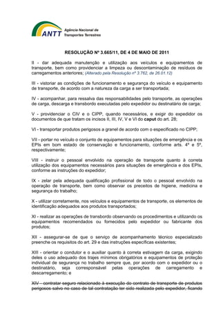 RESOLUÇÃO Nº 3.665/11, DE 4 DE MAIO DE 2011 
II - dar adequada manutenção e utilização aos veículos e equipamentos de 
transporte, bem como providenciar a limpeza ou descontaminação de resíduos de 
carregamentos anteriores; (Alterado pela Resolução nº 3.762, de 26.01.12) 
III - vistoriar as condições de funcionamento e segurança do veículo e equipamento 
de transporte, de acordo com a natureza da carga a ser transportada; 
IV - acompanhar, para ressalva das responsabilidades pelo transporte, as operações 
de carga, descarga e transbordo executadas pelo expedidor ou destinatário de carga; 
V - providenciar o CIV e o CIPP, quando necessários, e exigir do expedidor os 
documentos de que tratam os incisos II, III, IV, V e VI do caput do art. 28; 
VI - transportar produtos perigosos a granel de acordo com o especificado no CIPP; 
VII - portar no veículo o conjunto de equipamentos para situações de emergência e os 
EPIs em bom estado de conservação e funcionamento, conforme arts. 4º e 5º, 
respectivamente; 
VIII - instruir o pessoal envolvido na operação de transporte quanto à correta 
utilização dos equipamentos necessários para situações de emergência e dos EPIs, 
conforme as instruções do expedidor; 
IX - zelar pela adequada qualificação profissional de todo o pessoal envolvido na 
operação de transporte, bem como observar os preceitos de higiene, medicina e 
segurança do trabalho; 
X - utilizar corretamente, nos veículos e equipamentos de transporte, os elementos de 
identificação adequados aos produtos transportados; 
XI - realizar as operações de transbordo observando os procedimentos e utilizando os 
equipamentos recomendados ou fornecidos pelo expedidor ou fabricante dos 
produtos; 
XII - assegurar-se de que o serviço de acompanhamento técnico especializado 
preenche os requisitos do art. 29 e das instruções específicas existentes; 
XIII - orientar o condutor e o auxiliar quanto à correta estivagem da carga, exigindo 
deles o uso adequado dos trajes mínimos obrigatórios e equipamentos de proteção 
individual de segurança no trabalho sempre que, por acordo com o expedidor ou o 
destinatário, seja corresponsável pelas operações de carregamento e 
descarregamento; e 
XIV - contratar seguro relacionado à execução do contrato de transporte de produtos 
perigosos salvo no caso de tal contratação ter sido realizada pelo expedidor, ficando 
 