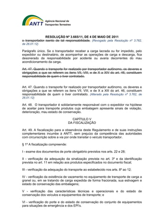 RESOLUÇÃO Nº 3.665/11, DE 4 DE MAIO DE 2011 
o transportador isento de tal responsabilidade. (Revogado pela Resolução nº 3.762, 
de 26.01.12) 
Parágrafo único. Se o transportador receber a carga lacrada ou for impedido, pelo 
expedidor ou destinatário, de acompanhar as operações de carga e descarga, fica 
desonerado da responsabilidade por acidente ou avaria decorrentes do mau 
acondicionamento da carga. 
Art. 47. Quando o transporte for realizado por transportador autônomo, os deveres e 
obrigações a que se referem os itens VII, VIII, e de X a XIV do art. 46, constituem 
responsabilidade de quem o tiver contratado. 
Art. 47. Quando o transporte for realizado por transportador autônomo, os deveres e 
obrigações a que se referem os itens VII, VIII, e de X a XIII do art. 46, constituem 
responsabilidade de quem o tiver contratado. (Alterado pela Resolução nº 3.762, de 
26.01.12) 
Art. 48. O transportador é solidariamente responsável com o expedidor na hipótese 
de aceitar para transporte produtos cuja embalagem apresente sinais de violação, 
deterioração, mau estado de conservação. 
CAPÍTULO V 
DA FISCALIZAÇÃO 
Art. 49. A fiscalização para a observância deste Regulamento e de suas instruções 
complementares incumbe à ANTT, sem prejuízo da competência das autoridades 
com circunscrição sobre a via por onde transitar o veículo transportador. 
§ 1º A fiscalização compreende: 
I - exame dos documentos de porte obrigatório previstos nos arts. 22 e 28; 
II - verificação da adequação da sinalização prevista no art. 3º e da identificação 
prevista no art. 11 em relação aos produtos especificados no documento fiscal; 
III - verificação da adequação do transporte ao estabelecido nos arts. 8º ao 12; 
IV - verificação da existência de vazamento no equipamento de transporte de carga a 
granel ou, em se tratando de carga expedida de forma fracionada, sua estivagem e 
estado de conservação das embalagens; 
V - verificação das características técnicas e operacionais e do estado de 
conservação dos veículos e equipamentos de transporte; e 
VI - verificação do porte e do estado de conservação do conjunto de equipamentos 
para situações de emergência e dos EPI’s. 
 