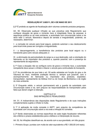 RESOLUÇÃO Nº 3.665/11, DE 4 DE MAIO DE 2011 
§ 2º É proibido ao agente de fiscalização abrir volumes contendo produtos perigosos. 
Art. 50. Observada qualquer infração ao que preceitua este Regulamento que 
configure situação de grave e iminente risco à integridade física de pessoas, à 
segurança pública ou ao meio ambiente, a autoridade com circunscrição sobre a via 
deve reter o veículo, liberando-o depois de sanada a irregularidade, podendo, se 
necessário, determinar: 
I - a remoção do veículo para local seguro, podendo autorizar o seu deslocamento 
para local onde possa ser corrigida a irregularidade; 
II - o descarregamento, a transferência dos produtos para local seguro ou o 
transbordo para outro veículo adequado; e 
III - a eliminação da periculosidade da carga ou a sua destruição, sob a orientação do 
fabricante ou do importador dos produtos e, quando possível, com a presença do 
representante da seguradora. 
§ 1º Caso a situação não se configure como de grave e iminente risco, a autoridade 
competente deve autuar o infrator e liberar o veículo para continuidade do transporte. 
§ 2º As providências de que trata o art. 50 serão adotadas em função do grau e da 
natureza do risco, mediante avaliação técnica e, sempre que possível, com o 
acompanhamento do fabricante ou importador dos produtos, expedidor, 
transportador, representante da Defesa Civil ou do Corpo de Bombeiros e de órgão 
do meio ambiente. 
§ 3º Enquanto retido, o veículo permanecerá sob a guarda da autoridade com 
circunscrição sobre a via, sem prejuízo da responsabilidade do transportador pelos 
fatos que deram origem à retenção. 
CAPÍTULO VI 
DAS INFRAÇÕES E PENALIDADES 
Art. 51. A inobservância das disposições deste Regulamento e de suas instruções 
complementares sujeita o infrator à multa. 
§ 1º A aplicação da multa compete à ANTT, sem prejuízo da competência da 
autoridade com circunscrição sobre a via onde a infração foi cometida. 
§ 2º Serão observadas as normas específicas de cada órgão fiscalizador referentes 
aos critérios e prazos estabelecidos para a defesa e a interposição de recurso. 
Art. 52. As infrações classificam-se, de acordo com a sua gravidade, em três grupos: 
I - Primeiro Grupo: punidas com multa de valor equivalente a R$ 1.000,00 (mil reais); 
 
