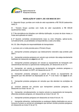 RESOLUÇÃO Nº 3.665/11, DE 4 DE MAIO DE 2011 
II - Segundo Grupo: punidas com multa de valor equivalente a R$ 700,00 (setecentos 
reais); e 
III - Terceiro Grupo: punidas com multa de valor equivalente a R$ 400,00 
(quatrocentos reais). 
§ 1º Na reincidência de infrações com idêntica tipificação, no prazo de doze meses, a 
multa será aplicada em dobro. 
§ 2º Quando cometidas simultaneamente duas ou mais infrações, aplicar-se-ão, 
cumulativamente, as penalidades correspondentes a cada uma delas. 
Art. 53. São infrações de responsabilidade do transportador: 
I - puníveis com a multa prevista para o Primeiro Grupo: 
a) transportar produtos perigosos cujo deslocamento rodoviário seja proibido pela 
ANTT; 
b) transportar produtos perigosos em veículo cujo condutor não esteja devidamente 
habilitado em desacordo ao caput do art. 22; 
c) transportar produtos perigosos em veículo ou equipamento de transporte com 
características técnicas ou operacionais inadequadas, em desacordo ao art. 6º; 
d) transportar, em veiculo ou equipamento de transporte, produtos perigosos a 
granel que não constem no CIPP, em desacordo ao art. 7º; 
e) transportar produtos perigosos a granel em veículo ou equipamento de 
transporte que não atendam às disposições do art. 7º e do inciso I do caput do art. 
28; 
f) transportar produtos perigosos em veículos que não atendam às condições do 
art. 8º; 
g) conduzir pessoas em veículos que transportem produtos perigosos, em 
desacordo ao inciso I do art. 12; 
h) transportar, simultaneamente, no mesmo veículo ou equipamento de transporte, 
diferentes produtos perigosos, em desacordo ao inciso II do art. 12; 
i) transportar produtos perigosos em desacordo ao inciso III do art. 12; 
j) transportar alimentos, medicamentos ou quaisquer objetos destinados ao uso ou 
consumo humano ou animal em embalagens que tenham contido produtos perigosos, 
em desacordo ao inciso IV do art 12; 
 