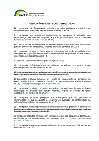 RESOLUÇÃO Nº 3.665/11, DE 4 DE MAIO DE 2011 
k) transportar, simultaneamente, animais e produtos perigosos em veículos ou 
equipamentos de transporte, em desacordo ao inciso V do art 12; 
l) transportar em veículo ou equipamento de transporte já utilizados para 
movimentação de produtos perigosos a granel, produtos para uso ou consumo 
humano ou animal, em desacordo ao art. 9º; 
m) deixar de dar apoio e prestar os esclarecimentos solicitados pelas autoridades 
públicas em caso de emergência, acidente ou avaria, conforme art. 33; e 
n) manusear, carregar ou descarregar produtos perigosos em locais públicos e em 
condições de segurança inadequadas às características dos produtos e à natureza de 
seus riscos, em desacordo ao art. 14. 
II - puníveis com a multa prevista para o Segundo Grupo: 
a) transportar produtos perigosos mal estivados nos veículos ou presos por meios 
não-apropriados, em desacordo ao art. 10; 
b) transportar produtos perigosos em veículo ou equipamento de transporte em 
estado de conservação inadequado, em desacordo ao art. 6º; 
b) transportar produtos perigosos em veículo ou equipamento de transporte em 
estado inadequado de conservação, limpeza ou descontaminação, em desacordo ao 
art. 6º; (Alterado pela Resolução nº 3.762, de 26.01.12) 
c) transportar produtos perigosos em veículo ou equipamento sem a devida 
sinalização, ou quando esta estiver incorreta, ilegível ou afixada de forma 
inadequada, em desacordo ao art. 3º; 
d) transportar produtos perigosos em embalagens que não possuam a 
comprovação de sua adequação a programa de avaliação da conformidade da 
autoridade competente, em desacordo ao art. 11; 
e) transportar produtos perigosos em embalagens que não possuam a identificação 
relativa ao produtos e seus riscos ou que essa sejam inadequadas aos produtos 
transportados, em desacordo ao art. 11; 
e) transportar produtos perigosos em embalagens que não possuam a identificação 
relativa aos produtos e seus riscos, em desacordo ao art. 11; (Alterado pela Resolução 
nº 3.762, de 26.01.12) 
f) transportar produtos perigosos utilizando cofre de carga que não atenda ao 
estabelecido no art. 13; 
 