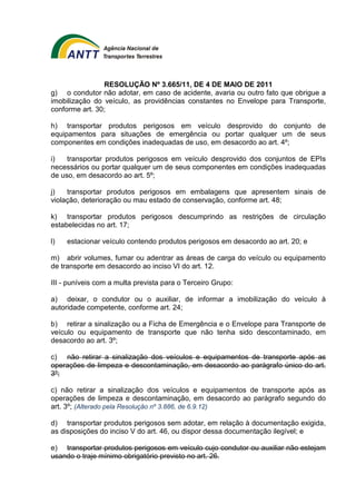 RESOLUÇÃO Nº 3.665/11, DE 4 DE MAIO DE 2011 
g) o condutor não adotar, em caso de acidente, avaria ou outro fato que obrigue a 
imobilização do veículo, as providências constantes no Envelope para Transporte, 
conforme art. 30; 
h) transportar produtos perigosos em veículo desprovido do conjunto de 
equipamentos para situações de emergência ou portar qualquer um de seus 
componentes em condições inadequadas de uso, em desacordo ao art. 4º; 
i) transportar produtos perigosos em veículo desprovido dos conjuntos de EPIs 
necessários ou portar qualquer um de seus componentes em condições inadequadas 
de uso, em desacordo ao art. 5º; 
j) transportar produtos perigosos em embalagens que apresentem sinais de 
violação, deterioração ou mau estado de conservação, conforme art. 48; 
k) transportar produtos perigosos descumprindo as restrições de circulação 
estabelecidas no art. 17; 
l) estacionar veículo contendo produtos perigosos em desacordo ao art. 20; e 
m) abrir volumes, fumar ou adentrar as áreas de carga do veículo ou equipamento 
de transporte em desacordo ao inciso VI do art. 12. 
III - puníveis com a multa prevista para o Terceiro Grupo: 
a) deixar, o condutor ou o auxiliar, de informar a imobilização do veículo à 
autoridade competente, conforme art. 24; 
b) retirar a sinalização ou a Ficha de Emergência e o Envelope para Transporte de 
veículo ou equipamento de transporte que não tenha sido descontaminado, em 
desacordo ao art. 3º; 
c) não retirar a sinalização dos veículos e equipamentos de transporte após as 
operações de limpeza e descontaminação, em desacordo ao parágrafo único do art. 
3º; 
c) não retirar a sinalização dos veículos e equipamentos de transporte após as 
operações de limpeza e descontaminação, em desacordo ao parágrafo segundo do 
art. 3º; (Alterado pela Resolução nº 3.886, de 6.9.12) 
d) transportar produtos perigosos sem adotar, em relação à documentação exigida, 
as disposições do inciso V do art. 46, ou dispor dessa documentação ilegível; e 
e) transportar produtos perigosos em veículo cujo condutor ou auxiliar não estejam 
usando o traje mínimo obrigatório previsto no art. 26. 
 