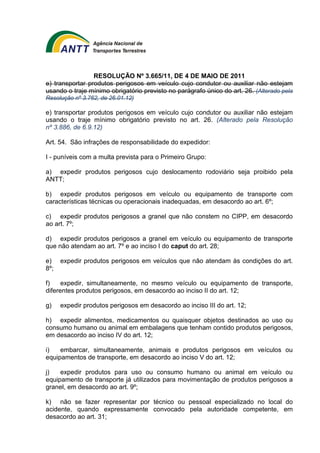 RESOLUÇÃO Nº 3.665/11, DE 4 DE MAIO DE 2011 
e) transportar produtos perigosos em veículo cujo condutor ou auxiliar não estejam 
usando o traje mínimo obrigatório previsto no parágrafo único do art. 26. (Alterado pela 
Resolução nº 3.762, de 26.01.12) 
e) transportar produtos perigosos em veículo cujo condutor ou auxiliar não estejam 
usando o traje mínimo obrigatório previsto no art. 26. (Alterado pela Resolução 
nº 3.886, de 6.9.12) 
Art. 54. São infrações de responsabilidade do expedidor: 
I - puníveis com a multa prevista para o Primeiro Grupo: 
a) expedir produtos perigosos cujo deslocamento rodoviário seja proibido pela 
ANTT; 
b) expedir produtos perigosos em veículo ou equipamento de transporte com 
características técnicas ou operacionais inadequadas, em desacordo ao art. 6º; 
c) expedir produtos perigosos a granel que não constem no CIPP, em desacordo 
ao art. 7º; 
d) expedir produtos perigosos a granel em veículo ou equipamento de transporte 
que não atendam ao art. 7º e ao inciso I do caput do art. 28; 
e) expedir produtos perigosos em veículos que não atendam às condições do art. 
8º; 
f) expedir, simultaneamente, no mesmo veículo ou equipamento de transporte, 
diferentes produtos perigosos, em desacordo ao inciso II do art. 12; 
g) expedir produtos perigosos em desacordo ao inciso III do art. 12; 
h) expedir alimentos, medicamentos ou quaisquer objetos destinados ao uso ou 
consumo humano ou animal em embalagens que tenham contido produtos perigosos, 
em desacordo ao inciso IV do art. 12; 
i) embarcar, simultaneamente, animais e produtos perigosos em veículos ou 
equipamentos de transporte, em desacordo ao inciso V do art. 12; 
j) expedir produtos para uso ou consumo humano ou animal em veículo ou 
equipamento de transporte já utilizados para movimentação de produtos perigosos a 
granel, em desacordo ao art. 9º; 
k) não se fazer representar por técnico ou pessoal especializado no local do 
acidente, quando expressamente convocado pela autoridade competente, em 
desacordo ao art. 31; 
 