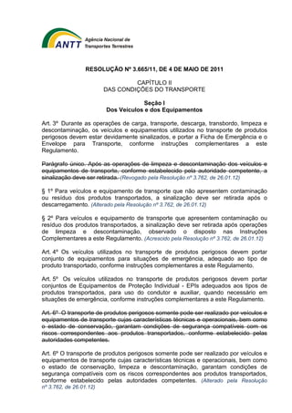RESOLUÇÃO Nº 3.665/11, DE 4 DE MAIO DE 2011 
CAPÍTULO II 
DAS CONDIÇÕES DO TRANSPORTE 
Seção I 
Dos Veículos e dos Equipamentos 
Art. 3º Durante as operações de carga, transporte, descarga, transbordo, limpeza e 
descontaminação, os veículos e equipamentos utilizados no transporte de produtos 
perigosos devem estar devidamente sinalizados, e portar a Ficha de Emergência e o 
Envelope para Transporte, conforme instruções complementares a este 
Regulamento. 
Parágrafo único. Após as operações de limpeza e descontaminação dos veículos e 
equipamentos de transporte, conforme estabelecido pela autoridade competente, a 
sinalização deve ser retirada. (Revogado pela Resolução nº 3.762, de 26.01.12) 
§ 1º Para veículos e equipamento de transporte que não apresentem contaminação 
ou resíduo dos produtos transportados, a sinalização deve ser retirada após o 
descarregamento. (Alterado pela Resolução nº 3.762, de 26.01.12) 
§ 2º Para veículos e equipamento de transporte que apresentem contaminação ou 
resíduo dos produtos transportados, a sinalização deve ser retirada após operações 
de limpeza e descontaminação, observado o disposto nas Instruções 
Complementares a este Regulamento. (Acrescido pela Resolução nº 3.762, de 26.01.12) 
Art. 4º Os veículos utilizados no transporte de produtos perigosos devem portar 
conjunto de equipamentos para situações de emergência, adequado ao tipo de 
produto transportado, conforme instruções complementares a este Regulamento. 
Art. 5º Os veículos utilizados no transporte de produtos perigosos devem portar 
conjuntos de Equipamentos de Proteção Individual - EPIs adequados aos tipos de 
produtos transportados, para uso do condutor e auxiliar, quando necessário em 
situações de emergência, conforme instruções complementares a este Regulamento. 
Art. 6º O transporte de produtos perigosos somente pode ser realizado por veículos e 
equipamentos de transporte cujas características técnicas e operacionais, bem como 
o estado de conservação, garantam condições de segurança compatíveis com os 
riscos correspondentes aos produtos transportados, conforme estabelecido pelas 
autoridades competentes. 
Art. 6º O transporte de produtos perigosos somente pode ser realizado por veículos e 
equipamentos de transporte cujas características técnicas e operacionais, bem como 
o estado de conservação, limpeza e descontaminação, garantam condições de 
segurança compatíveis com os riscos correspondentes aos produtos transportados, 
conforme estabelecido pelas autoridades competentes. (Alterado pela Resolução 
nº 3.762, de 26.01.12) 
 