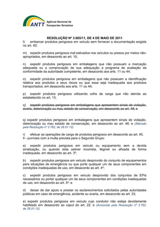 RESOLUÇÃO Nº 3.665/11, DE 4 DE MAIO DE 2011 
l) embarcar produtos perigosos em veículo sem fornecer a documentação exigida 
no art. 40; 
m) expedir produtos perigosos mal estivados nos veículos ou presos por meios não-apropriados, 
em desacordo ao art. 10; 
n) expedir produtos perigosos em embalagens que não possuam a marcação 
adequada ou a comprovação de sua adequação a programa de avaliação da 
conformidade da autoridade competente, em desacordo aos arts. 11 ou 44; 
o) expedir produtos perigosos em embalagens que não possuam a identificação 
relativa aos produtos e seus riscos ou que essa seja inadequada aos produtos 
transportados, em desacordo aos arts. 11 ou 44; 
p) expedir produtos perigosos utilizando cofre de carga que não atenda ao 
estabelecido no art. 13; 
q) expedir produtos perigosos em embalagens que apresentem sinais de violação, 
avaria, deterioração ou mau estado de conservação, em desacordo ao art. 48; e 
q) expedir produtos perigosos em embalagens que apresentem sinais de violação, 
deterioração ou mau estado de conservação, em desacordo ao art. 48; e (Alterado 
pela Resolução nº 3.762, de 26.01.12) 
r) efetuar as operações de carga de produtos perigosos em desacordo ao art. 45. 
II - puníveis com a multa prevista para o Segundo Grupo: 
a) expedir produtos perigosos em veículo ou equipamento sem a devida 
sinalização, ou quando esta estiver incorreta, ilegível ou afixada de forma 
inadequada, em desacordo ao art. 3º; 
b) expedir produtos perigosos em veículo desprovido do conjunto de equipamentos 
para situações de emergência ou que porte qualquer um de seus componentes em 
condições inadequadas de uso, em desacordo ao art. 4º; 
c) expedir produtos perigosos em veículo desprovido dos conjuntos de EPIs 
necessários ou portar qualquer um de seus componentes em condições inadequadas 
de uso, em desacordo ao art. 5º; e 
d) deixar de dar apoio e prestar os esclarecimentos solicitados pelas autoridades 
públicas em caso de emergência, acidente ou avaria, em desacordo ao art. 33; 
e) expedir produtos perigosos em veículo cujo condutor não esteja devidamente 
habilitado em desacordo ao caput do art. 22; e (Acrescido pela Resolução nº 3.762, 
de 26.01.12) 
 