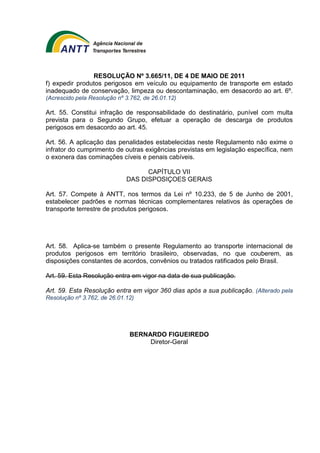 RESOLUÇÃO Nº 3.665/11, DE 4 DE MAIO DE 2011 
f) expedir produtos perigosos em veículo ou equipamento de transporte em estado 
inadequado de conservação, limpeza ou descontaminação, em desacordo ao art. 6º. 
(Acrescido pela Resolução nº 3.762, de 26.01.12) 
Art. 55. Constitui infração de responsabilidade do destinatário, punível com multa 
prevista para o Segundo Grupo, efetuar a operação de descarga de produtos 
perigosos em desacordo ao art. 45. 
Art. 56. A aplicação das penalidades estabelecidas neste Regulamento não exime o 
infrator do cumprimento de outras exigências previstas em legislação específica, nem 
o exonera das cominações cíveis e penais cabíveis. 
CAPÍTULO VII 
DAS DISPOSIÇOES GERAIS 
Art. 57. Compete à ANTT, nos termos da Lei nº 10.233, de 5 de Junho de 2001, 
estabelecer padrões e normas técnicas complementares relativos às operações de 
transporte terrestre de produtos perigosos. 
Art. 58. Aplica-se também o presente Regulamento ao transporte internacional de 
produtos perigosos em território brasileiro, observadas, no que couberem, as 
disposições constantes de acordos, convênios ou tratados ratificados pelo Brasil. 
Art. 59. Esta Resolução entra em vigor na data de sua publicação. 
Art. 59. Esta Resolução entra em vigor 360 dias após a sua publicação. (Alterado pela 
Resolução nº 3.762, de 26.01.12) 
BERNARDO FIGUEIREDO 
Diretor-Geral 
