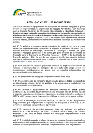 RESOLUÇÃO Nº 3.665/11, DE 4 DE MAIO DE 2011 
Art. 7º Os veículos e equipamentos de transporte de produtos perigosos a granel 
devem ser inspecionados por Organismos de Inspeção Acreditados - OIA de acordo 
com o Instituto Nacional de Metrologia, Normalização e Qualidade Industrial – 
Inmetro, os quais realizarão inspeções periódicas e de construção para emissão do 
Certificado de Inspeção para o Transporte de Produtos Perigosos - CIPP e do 
Certificado de Inspeção Veicular - CIV , de acordo com regulamentos técnicos 
daquele Instituto, complementados com normas técnicas brasileiras ou internacionais 
aceitas. 
Art. 7º Os veículos e equipamentos de transporte de produtos perigosos a granel 
devem ser inspecionados por organismos de inspeção acreditados, de acordo com o 
Instituto Nacional de Metrologia, Qualidade e Tecnologia - Inmetro, os quais 
realizarão inspeções periódicas e de construção para emissão do Certificado de 
Inspeção para o Transporte de Produtos Perigosos - CIPP e do Certificado de 
Inspeção Veicular - CIV, de acordo com regulamentos técnicos daquele Instituto, 
complementados com normas técnicas brasileiras ou internacionais aceitas. (Alterado 
pela Resolução nº 3.762, de 26.01.12) 
§ 1º Sem prejuízo das vistorias periódicas previstas na legislação de trânsito, os 
veículos e equipamentos de transporte de que trata este artigo devem ser 
inspecionados periodicamente, de acordo com os requisitos estabelecidos nos 
regulamentos técnicos do Inmetro. 
§ 2º Os prazos entre as inspeções não podem exceder a três anos. 
§ 3º Os equipamentos de transporte devem circular portando todos os dispositivos 
de identificação exigidos, dentro da validade e de acordo com o estabelecido nos 
regulamentos técnicos do Inmetro. 
§ 4º Os veículos e equipamentos de transporte referidos no caput, quando 
acidentados ou avariados, devem ser retirados de circulação para os devidos reparos 
e posterior inspeção, nos termos dos regulamentos técnicos do Inmetro, sendo que o 
CIPP e o CIV, nesses casos, devem ser recolhidos e encaminhados àquele Instituto. 
§ 5º Caso a fiscalização rodoviária verifique, no veículo ou no equipamento, 
irregularidades que comprometam a segurança no transporte, o CIPP e/ou o CIV 
devem ser recolhidos e encaminhados ao Inmetro. 
Art. 8º O transporte de produtos perigosos deve ser realizado em veículos 
classificados como “de carga” ou “misto”, conforme define o Código de Trânsito 
Brasileiro - CTB, salvo os casos previstos nas instruções complementares a este 
Regulamento. 
Art. 9º É proibido transportar produtos para uso ou consumo humano ou animal em 
equipamentos de transporte destinados ao transporte de produtos perigosos a granel, 
salvo as exceções previstas nas instruções complementares a este Regulamento. 
 