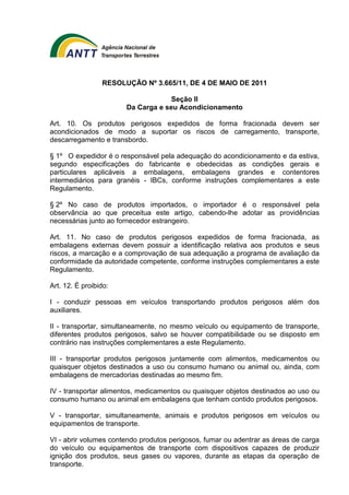RESOLUÇÃO Nº 3.665/11, DE 4 DE MAIO DE 2011 
Seção II 
Da Carga e seu Acondicionamento 
Art. 10. Os produtos perigosos expedidos de forma fracionada devem ser 
acondicionados de modo a suportar os riscos de carregamento, transporte, 
descarregamento e transbordo. 
§ 1º O expedidor é o responsável pela adequação do acondicionamento e da estiva, 
segundo especificações do fabricante e obedecidas as condições gerais e 
particulares aplicáveis a embalagens, embalagens grandes e contentores 
intermediários para granéis - IBCs, conforme instruções complementares a este 
Regulamento. 
§ 2º No caso de produtos importados, o importador é o responsável pela 
observância ao que preceitua este artigo, cabendo-lhe adotar as providências 
necessárias junto ao fornecedor estrangeiro. 
Art. 11. No caso de produtos perigosos expedidos de forma fracionada, as 
embalagens externas devem possuir a identificação relativa aos produtos e seus 
riscos, a marcação e a comprovação de sua adequação a programa de avaliação da 
conformidade da autoridade competente, conforme instruções complementares a este 
Regulamento. 
Art. 12. É proibido: 
I - conduzir pessoas em veículos transportando produtos perigosos além dos 
auxiliares. 
II - transportar, simultaneamente, no mesmo veículo ou equipamento de transporte, 
diferentes produtos perigosos, salvo se houver compatibilidade ou se disposto em 
contrário nas instruções complementares a este Regulamento. 
III - transportar produtos perigosos juntamente com alimentos, medicamentos ou 
quaisquer objetos destinados a uso ou consumo humano ou animal ou, ainda, com 
embalagens de mercadorias destinadas ao mesmo fim. 
IV - transportar alimentos, medicamentos ou quaisquer objetos destinados ao uso ou 
consumo humano ou animal em embalagens que tenham contido produtos perigosos. 
V - transportar, simultaneamente, animais e produtos perigosos em veículos ou 
equipamentos de transporte. 
VI - abrir volumes contendo produtos perigosos, fumar ou adentrar as áreas de carga 
do veículo ou equipamentos de transporte com dispositivos capazes de produzir 
ignição dos produtos, seus gases ou vapores, durante as etapas da operação de 
transporte. 
 