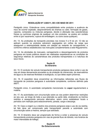 RESOLUÇÃO Nº 3.665/11, DE 4 DE MAIO DE 2011 
Parágrafo único. Entende-se como compatibilidade entre produtos a ausência de 
risco de ocorrer explosão, desprendimento de chamas ou calor, formação de gases, 
vapores, compostos ou misturas perigosas, devido à alteração das características 
físicas ou químicas originais de qualquer um dos produtos, se postos em contato 
entre si (por vazamento, ruptura de embalagem, ou outra causa qualquer). 
Art. 13. As proibições de transporte previstas nos incisos II e III do art. 12 não se 
aplicam quando os produtos estiverem segregados em cofres de carga que 
assegurem a estanqueidade destes em relação ao restante do carregamento, e 
conforme critérios estabelecidos nas instruções complementares a este Regulamento. 
Art. 14. As atividades de manuseio, carregamento e descarregamento de produtos 
perigosos em locais públicos devem ser realizadas respeitando-se as condições de 
segurança relativas às características dos produtos transportados e à natureza de 
seus riscos. 
Seção III 
Do Itinerário 
Art. 15. O condutor de veículo transportando produtos perigosos deve evitar o uso de 
vias em áreas densamente povoadas ou de proteção de mananciais, de reservatórios 
de água ou de reservas florestais e ecológicas, ou que delas sejam próximas. 
Art. 16. O expedidor deve encaminhar as informações referentes aos fluxos de 
transporte de produtos perigosos à autoridade competente, conforme definido pela 
ANTT. 
Parágrafo único. A autoridade competente mencionada no caput regulamentará a 
matéria. 
Art. 17. As autoridades com circunscrição sobre as vias podem determinar restrições 
ao seu uso, ao longo de toda a sua extensão ou parte dela, sinalizando os trechos 
restritos e assegurando percurso alternativo, assim como estabelecer locais e 
períodos com restrição para estacionamento, parada, carga e descarga. 
Art. 18. Caso a origem ou o destino dos produtos perigosos exija o uso de via restrita, 
tal fato deve ser comprovado pelo transportador perante a autoridade com 
circunscrição sobre a mesma, sempre que solicitado. 
Art. 19. O itinerário deve ser programado de forma a evitar a presença de veículo 
transportando produtos perigosos em vias de grande fluxo de trânsito, nos horários de 
maior intensidade de tráfego. 
Seção IV 
Do Estacionamento 
 