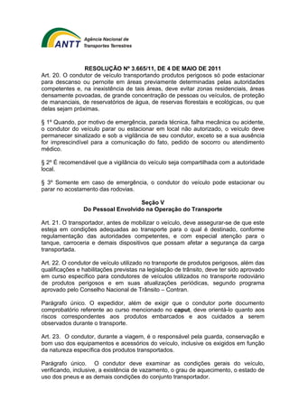 RESOLUÇÃO Nº 3.665/11, DE 4 DE MAIO DE 2011 
Art. 20. O condutor de veículo transportando produtos perigosos só pode estacionar 
para descanso ou pernoite em áreas previamente determinadas pelas autoridades 
competentes e, na inexistência de tais áreas, deve evitar zonas residenciais, áreas 
densamente povoadas, de grande concentração de pessoas ou veículos, de proteção 
de mananciais, de reservatórios de água, de reservas florestais e ecológicas, ou que 
delas sejam próximas. 
§ 1º Quando, por motivo de emergência, parada técnica, falha mecânica ou acidente, 
o condutor do veículo parar ou estacionar em local não autorizado, o veículo deve 
permanecer sinalizado e sob a vigilância de seu condutor, exceto se a sua ausência 
for imprescindível para a comunicação do fato, pedido de socorro ou atendimento 
médico. 
§ 2º É recomendável que a vigilância do veículo seja compartilhada com a autoridade 
local. 
§ 3º Somente em caso de emergência, o condutor do veículo pode estacionar ou 
parar no acostamento das rodovias. 
Seção V 
Do Pessoal Envolvido na Operação do Transporte 
Art. 21. O transportador, antes de mobilizar o veículo, deve assegurar-se de que este 
esteja em condições adequadas ao transporte para o qual é destinado, conforme 
regulamentação das autoridades competentes, e com especial atenção para o 
tanque, carroceria e demais dispositivos que possam afetar a segurança da carga 
transportada. 
Art. 22. O condutor de veículo utilizado no transporte de produtos perigosos, além das 
qualificações e habilitações previstas na legislação de trânsito, deve ter sido aprovado 
em curso específico para condutores de veículos utilizados no transporte rodoviário 
de produtos perigosos e em suas atualizações periódicas, segundo programa 
aprovado pelo Conselho Nacional de Trânsito – Contran. 
Parágrafo único. O expedidor, além de exigir que o condutor porte documento 
comprobatório referente ao curso mencionado no caput, deve orientá-lo quanto aos 
riscos correspondentes aos produtos embarcados e aos cuidados a serem 
observados durante o transporte. 
Art. 23. O condutor, durante a viagem, é o responsável pela guarda, conservação e 
bom uso dos equipamentos e acessórios do veículo, inclusive os exigidos em função 
da natureza específica dos produtos transportados. 
Parágrafo único. O condutor deve examinar as condições gerais do veículo, 
verificando, inclusive, a existência de vazamento, o grau de aquecimento, o estado de 
uso dos pneus e as demais condições do conjunto transportador. 
 