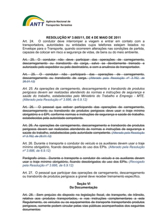 RESOLUÇÃO Nº 3.665/11, DE 4 DE MAIO DE 2011 
Art. 24. O condutor deve interromper a viagem e entrar em contato com a 
transportadora, autoridades ou entidades cujos telefones estejam listados no 
Envelope para o Transporte, quando ocorrerem alterações nas condições de partida, 
capazes de colocar em risco a segurança de vidas, de bens ou do meio ambiente. 
Art. 25. O condutor não deve participar das operações de carregamento, 
descarregamento ou transbordo da carga, salvo se devidamente treinado e 
autorizado pelo expedidor ou pelo destinatário, e com a anuência do transportador. 
Art. 25. O condutor não participará das operações de carregamento, 
descarregamento ou transbordo de carga. (Alterado pela Resolução nº 3.762, de 
26.01.12) 
Art. 25. As operações de carregamento, descarregamento e transbordo de produtos 
perigosos devem ser realizadas atendendo às normas e instruções de segurança e 
saúde do trabalho, estabelecidas pelo Ministério do Trabalho e Emprego - MTE. 
(Alterado pela Resolução nº 3.886, de 6.9.12) 
Art. 26. O pessoal que estiver participando das operações de carregamento, 
descarregamento ou transbordo de produtos perigosos deve usar o traje mínimo 
obrigatório e o EPI, conforme normas e instruções de segurança e saúde do trabalho, 
estabelecidas pela autoridade competente. 
Art. 26. As operações de carregamento, descarregamento e transbordo de produtos 
perigosos devem ser realizadas atendendo às normas e instruções de segurança e 
saúde do trabalho, estabelecidas pela autoridade competente. (Alterado pela Resolução 
nº 3.762, de 26.01.12) 
Art. 26. Durante o transporte o condutor do veículo e os auxiliares devem usar o traje 
mínimo obrigatório, ficando desobrigados do uso dos EPIs. (Alterado pela Resolução 
nº 3.886, de 6.9.12) 
Parágrafo único. Durante o transporte o condutor do veículo e os auxiliares devem 
usar o traje mínimo obrigatório, ficando desobrigados do uso dos EPIs. (Revogado 
pela Resolução nº 3.886, de 6.9.12) 
Art. 27. O pessoal que participar das operações de carregamento, descarregamento 
ou transbordo de produtos perigosos a granel deve receber treinamento específico. 
Seção VI 
Da Documentação 
Art. 28. Sem prejuízo do disposto na legislação fiscal, de transporte, de trânsito, 
relativa aos produtos transportados, e nas instruções complementares a este 
Regulamento, os veículos ou os equipamentos de transporte transportando produtos 
perigosos, somente podem circular pelas vias públicas acompanhados dos seguintes 
documentos: 
 