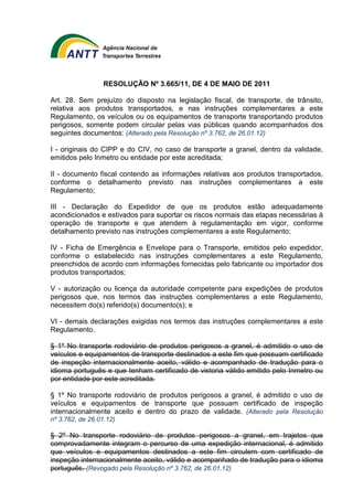 RESOLUÇÃO Nº 3.665/11, DE 4 DE MAIO DE 2011 
Art. 28. Sem prejuízo do disposto na legislação fiscal, de transporte, de trânsito, 
relativa aos produtos transportados, e nas instruções complementares a este 
Regulamento, os veículos ou os equipamentos de transporte transportando produtos 
perigosos, somente podem circular pelas vias públicas quando acompanhados dos 
seguintes documentos: (Alterado pela Resolução nº 3.762, de 26.01.12) 
I - originais do CIPP e do CIV, no caso de transporte a granel, dentro da validade, 
emitidos pelo Inmetro ou entidade por este acreditada; 
II - documento fiscal contendo as informações relativas aos produtos transportados, 
conforme o detalhamento previsto nas instruções complementares a este 
Regulamento; 
III - Declaração do Expedidor de que os produtos estão adequadamente 
acondicionados e estivados para suportar os riscos normais das etapas necessárias à 
operação de transporte e que atendem à regulamentação em vigor, conforme 
detalhamento previsto nas instruções complementares a este Regulamento; 
IV - Ficha de Emergência e Envelope para o Transporte, emitidos pelo expedidor, 
conforme o estabelecido nas instruções complementares a este Regulamento, 
preenchidos de acordo com informações fornecidas pelo fabricante ou importador dos 
produtos transportados; 
V - autorização ou licença da autoridade competente para expedições de produtos 
perigosos que, nos termos das instruções complementares a este Regulamento, 
necessitem do(s) referido(s) documento(s); e 
VI - demais declarações exigidas nos termos das instruções complementares a este 
Regulamento. 
§ 1º No transporte rodoviário de produtos perigosos a granel, é admitido o uso de 
veículos e equipamentos de transporte destinados a este fim que possuam certificado 
de inspeção internacionalmente aceito, válido e acompanhado de tradução para o 
idioma português e que tenham certificado de vistoria válido emitido pelo Inmetro ou 
por entidade por este acreditada. 
§ 1º No transporte rodoviário de produtos perigosos a granel, é admitido o uso de 
veículos e equipamentos de transporte que possuam certificado de inspeção 
internacionalmente aceito e dentro do prazo de validade. (Alterado pela Resolução 
nº 3.762, de 26.01.12) 
§ 2º No transporte rodoviário de produtos perigosos a granel, em trajetos que 
comprovadamente integram o percurso de uma expedição internacional, é admitido 
que veículos e equipamentos destinados a este fim circulem com certificado de 
inspeção internacionalmente aceito, válido e acompanhado de tradução para o idioma 
português. (Revogado pela Resolução nº 3.762, de 26.01.12) 
 