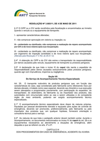 RESOLUÇÃO Nº 3.665/11, DE 4 DE MAIO DE 2011 
§ 3º O CIPP ou o CIV serão recolhidos pela fiscalização e encaminhados ao Inmetro 
quando o veículo ou o equipamento de transporte: 
I - apresentar características alteradas; 
II - não comprovar aprovação em vistoria ou inspeção; ou 
III - acidentado ou danificado, não comprovar a realização de reparo acompanhado 
por OIA e de nova vistoria após sua recuperação. 
III - acidentado ou danificado, não comprovar a realização de reparo acompanhado 
por organismo de inspeção acreditado e de nova vistoria após sua recuperação. 
(Alterado pela Resolução nº 3.762, de 26.01.12) 
§ 4º A obtenção do CIPP e do CIV não exime o transportador da responsabilidade 
por danos causados pelo veículo, equipamento de transporte ou produtos perigosos. 
§ 5º A declaração de que trata o inciso III do caput não isenta o expedidor da 
responsabilidade pelos danos causados exclusivamente pelos produtos perigosos, 
quando agir com imprudência, imperícia ou negligência. 
Seção VII 
Do Serviço de Acompanhamento Técnico Especializado 
Art. 29. O transporte rodoviário de produtos perigosos que, em função das 
características do caso, seja considerado pelo fabricante como oferecendo risco por 
demais elevado, é tratado como caso especial, devendo seu itinerário e sua execução 
serem planejados e programados previamente, com participação do expedidor, do 
transportador, do destinatário, do fabricante ou do importador dos produtos, das 
autoridades com circunscrição sobre as vias a serem utilizadas e do competente 
órgão do meio ambiente, podendo ser exigido acompanhamento técnico 
especializado. 
§ 1º O acompanhamento técnico especializado deve dispor de viaturas próprias, 
tripuladas por pessoal devidamente treinado e equipado para ações de controle de 
emergência, devendo ser promovido, preferencialmente, pelo fabricante ou pelo 
importador dos produtos que, em qualquer hipótese, fornecerá orientação e 
consultoria técnica para o serviço. 
§ 2º As viaturas de que trata o parágrafo anterior devem também portar, durante o 
acompanhamento, os documentos mencionados no inciso IV do caput do art. 28 e os 
equipamentos necessários ao atendimento a situações de emergência, além 
daqueles a que se referem os arts. 4º e 5º. 
CAPÍTULO III 
DOS PROCEDIMENTOS EM CASO DE EMERGÊNCIA, ACIDENTE OU AVARIA 
 