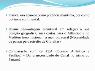  França, ora aparece como potência marítima, ora como
potência continental.
 Possui desvantagem estrutural em relação à sua
posição geográfica, suas costas para o Atlântico e no
Mediterrâneo fracionam a sua frota naval (Necessidade
de passar pelo estreito de Gibraltar)
 Comparação com os EUA (Oceano Atlântico e
Pacífico) – Daí a necessidade do Canal no istmo do
Panamá
 
