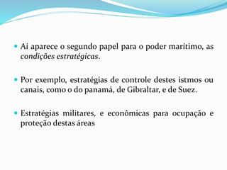  Aí aparece o segundo papel para o poder marítimo, as
condições estratégicas.
 Por exemplo, estratégias de controle destes istmos ou
canais, como o do panamá, de Gibraltar, e de Suez.
 Estratégias militares, e econômicas para ocupação e
proteção destas áreas
 