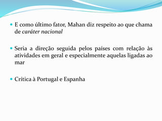  E como último fator, Mahan diz respeito ao que chama
de caráter nacional
 Seria a direção seguida pelos países com relação às
atividades em geral e especialmente aquelas ligadas ao
mar
 Crítica à Portugal e Espanha
 