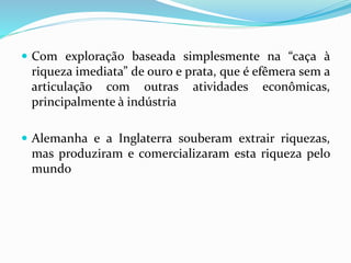  Com exploração baseada simplesmente na “caça à
riqueza imediata” de ouro e prata, que é efêmera sem a
articulação com outras atividades econômicas,
principalmente à indústria
 Alemanha e a Inglaterra souberam extrair riquezas,
mas produziram e comercializaram esta riqueza pelo
mundo
 