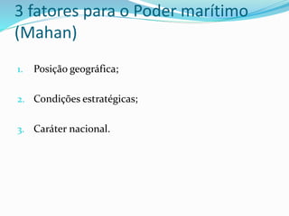 3 fatores para o Poder marítimo
(Mahan)
1. Posição geográfica;
2. Condições estratégicas;
3. Caráter nacional.
 