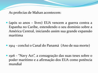 As profecias de Mahan acontecem:
 (após 10 anos – livro) EUA vencem a guerra contra a
Espanha no Caribe, estendendo o seu domínio sobre a
América Central, iniciando assim sua grande expansão
marítima
 1914 - concluí o Canal do Panamá (Ano de sua morte)
 1916 - “Navy Act”, a consagração das suas teses sobre o
poder marítimo e a afirmação dos EUA como potência
mundial
 