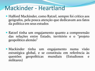 Mackinder - Heartland
 Halford Mackinder, como Ratzel, sempre foi crítico aos
geógrafos, pela pouca atenção que dedicavam aos fatos
da política em seus estudos
 Ratzel tinha um engajamento quanto a compreensão
das relações entre Estado, território e o “projeto
geopolítico alemão”
 Mackinder tinha um engajamento numa visão
estratégica global, e se constituiu em referência às
questões geopolíticas mundiais (Estudiosos e
militares)
 