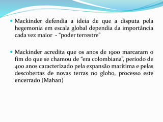  Mackinder defendia a ideia de que a disputa pela
hegemonia em escala global dependia da importância
cada vez maior - “poder terrestre”
 Mackinder acredita que os anos de 1900 marcaram o
fim do que se chamou de “era colombiana”, período de
400 anos caracterizado pela expansão marítima e pelas
descobertas de novas terras no globo, processo este
encerrado (Mahan)
 