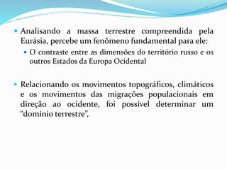  Analisando a massa terrestre compreendida pela
Eurásia, percebe um fenômeno fundamental para ele:
 O contraste entre as dimensões do território russo e os
outros Estados da Europa Ocidental
 Relacionando os movimentos topográficos, climáticos
e os movimentos das migrações populacionais em
direção ao ocidente, foi possível determinar um
“domínio terrestre”,
 