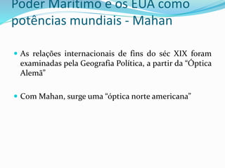 Poder Marítimo e os EUA como
potências mundiais - Mahan
 As relações internacionais de fins do séc XIX foram
examinadas pela Geografia Política, a partir da “Óptica
Alemã”
 Com Mahan, surge uma “óptica norte americana”
 