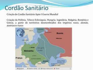 Cordão Sanitário
Criação do Cordão Sanitário Após I Guerra Mundial
Criação da Polônia, Tcheco-Eslováquia, Hungria, Iugoslávia, Bulgária, Romênia e
Grécia, a partir de territórios desmembrados dos impérios russo, alemão,
austríaco e turco
 