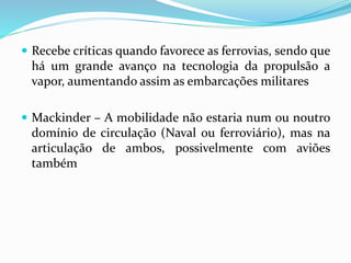  Recebe críticas quando favorece as ferrovias, sendo que
há um grande avanço na tecnologia da propulsão a
vapor, aumentando assim as embarcações militares
 Mackinder – A mobilidade não estaria num ou noutro
domínio de circulação (Naval ou ferroviário), mas na
articulação de ambos, possivelmente com aviões
também
 