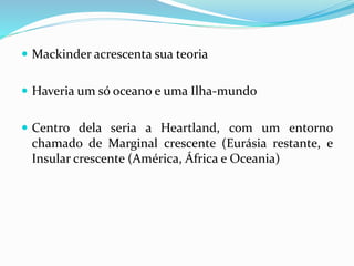  Mackinder acrescenta sua teoria
 Haveria um só oceano e uma Ilha-mundo
 Centro dela seria a Heartland, com um entorno
chamado de Marginal crescente (Eurásia restante, e
Insular crescente (América, África e Oceania)
 