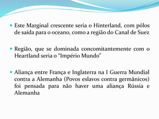  Este Marginal crescente seria o Hinterland, com pólos
de saída para o oceano, como a região do Canal de Suez
 Região, que se dominada concomitantemente com o
Heartland seria o “Império Mundo”
 Aliança entre França e Inglaterra na I Guerra Mundial
contra a Alemanha (Povos eslavos contra germânicos)
foi pensada para não haver uma aliança Rússia e
Alemanha
 
