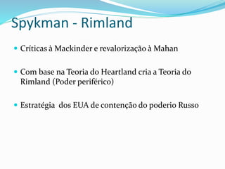 Spykman - Rimland
 Críticas à Mackinder e revalorização à Mahan
 Com base na Teoria do Heartland cria a Teoria do
Rimland (Poder periférico)
 Estratégia dos EUA de contenção do poderio Russo
 