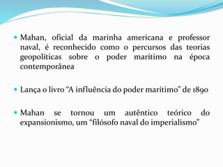  Mahan, oficial da marinha americana e professor
naval, é reconhecido como o percursos das teorias
geopolíticas sobre o poder marítimo na época
contemporânea
 Lança o livro “A influência do poder marítimo” de 1890
 Mahan se tornou um autêntico teórico do
expansionismo, um “filósofo naval do imperialismo”
 