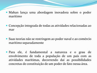  Mahan lança uma abordagem inovadora sobre o poder
marítimo
 Concepção integrada de todas as atividades relacionadas ao
mar
 Suas teorias não se restringem ao poder naval e ao comércio
marítimo separadamente
 Para ele, é fundamental a natureza e o grau de
envolvimento de toda a população de um país com as
atividades marítimas, decorrendo daí as possibilidades
concretas de constituição de um poder de fato nessa área.
 