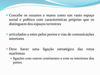  Concebe os oceanos e mares como um vasto espaço
social e político com características próprias que os
distinguem dos espaços terrestres
 articulados a estes pelos portos e vias de comunicações
interiores
 Deve haver uma ligação estratégica das rotas
marítimas
 ligações com outros continentes e com os interiores dos
países.
 