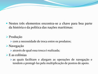  Nestes três elementos encontra-se a chave para boa parte
da história e da política das nações marítimas:
 Produção
 com a necessidade de troca entre os produtos;
 Navegação
 através de qual essa troca é realizada;
 E as colônias
 as quais facilitam e alargam as operações de navegação e
tendem a protegê-las pela multiplicação de pontos de apoio.
 
