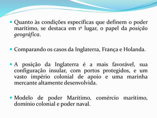  Quanto às condições específicas que definem o poder
marítimo, se destaca em 1º lugar, o papel da posição
geográfica.
 Comparando os casos da Inglaterra, França e Holanda.
 A posição da Inglaterra é a mais favorável, sua
configuração insular, com portos protegidos, e um
vasto império colonial de apoio e uma marinha
mercante altamente desenvolvida.
 Modelo de poder Marítimo, comércio marítimo,
domínio colonial e poder naval.
 