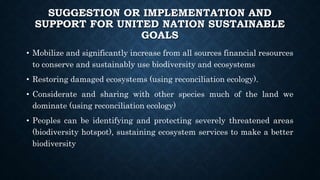 SUGGESTION OR IMPLEMENTATION AND
SUPPORT FOR UNITED NATION SUSTAINABLE
GOALS
• Mobilize and significantly increase from all sources financial resources
to conserve and sustainably use biodiversity and ecosystems
• Restoring damaged ecosystems (using reconciliation ecology).
• Considerate and sharing with other species much of the land we
dominate (using reconciliation ecology)
• Peoples can be identifying and protecting severely threatened areas
(biodiversity hotspot), sustaining ecosystem services to make a better
biodiversity
 