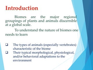 Biomes are the major regional 
groupings of plants and animals discernible 
at a global scale. 
To understand the nature of biomes one 
needs to learn 
 The types of animals (especially vertebrates) 
characteristic of the biome 
 Their typical morphological, physiological, 
and/or behavioral adaptations to the 
environment 
 