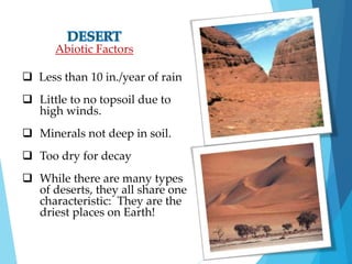 Abiotic Factors 
 Less than 10 in./year of rain 
 Little to no topsoil due to 
high winds. 
 Minerals not deep in soil. 
 Too dry for decay 
 While there are many types 
of deserts, they all share one 
characteristic: They are the 
driest places on Earth! 
 