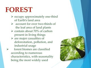  occupy approximately one-third 
of Earth’s land area 
 account for over two-thirds of 
the leaf area of land plants 
 contain about 70% of carbon 
present in living things 
 are major casualties of 
deforestation, pollution, and 
industrial usage 
 forest biomes are classified 
according to numerous 
characteristics, with seasonality 
being the most widely used 
 