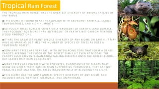Tropical Rain Forest
THE TROPICAL RAIN FOREST HAS THE GREATEST DIVERSITY OF ANIMAL SP ECIES OF
ANY BIOME.
■THIS BIOME IS FOUND NEAR THE EQUATOR WITH ABUNDANT RAINFALL, STA BLE
TEMPERATURES, AND HIGH HUMIDITY.
■ALTHOUGH THESE FORESTS COVER ONLY 4 PERCENT OF EARTH’S LAND SURFACE,
THEY ACCOUNT FOR MORE THAN 20 PERCENT OF EARTH’S NET CARBON FIXATION
(FOOD PRODUCTION).
■IT HAS THE GREATEST PLANT SPECIES DIVERSITY OF ANY BIOME ON EART H. IT MAY
HAVE AS MANY AS 50 TIMES THE NUMBER OF SPECIES OF TREES AS DOES A
TEMPERATE FOREST.
■DOMINANT TREES ARE VERY TALL WITH INTERLACING TOPS THAT FORM A D ENSE
CANOPY, KEEPING THE FLOOR OF THE FOREST DIMLY LIT EVEN AT MIDDAY. THE
CANOPY ALSO PREVENTS RAIN FROM FALLING DIRECTLY ONTO THE FOREST FLOOR,
BUT LEAVES DRIP RAIN CONSTANTLY.
■MANY TREES ARE COVERED WITH EPIPHYTES, PHOTOSYNTHETIC PLANTS THAT
GROW ON OTHER TREES RATHER THAN SUPPORTING THEMSELVES. THEY ARE NOT
PARASITES BUT MAY KILL THE TREES INADVERTENTLY BY BLOCKING THE L IGHT.
■THIS BIOME HAS THE MOST ANIMAL SPECIES DIVERSITY OF ANY BIOME AN D
INCLUDES BIRDS, REPTILES, MAMMALS, AND AMPHIBIANS.
 